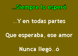 ..Siempre lo esperei'
..Y en todas partes

Que esperaba, ese amor

Nunca lleg6..c')