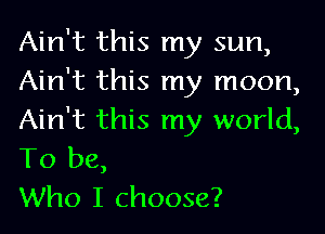 Ain't this my sun,
Ain't this my moon,

Ain't this my world,
To be,
Who I choose?