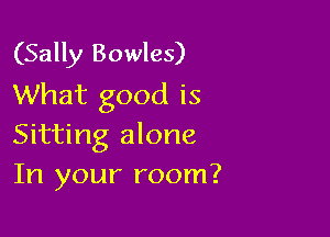 (Sally Bowles)
What good is

Sitting alone
In your room?