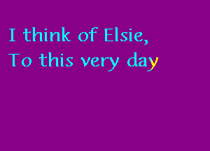 I think of Elsie,
To this very day