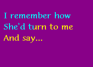 I remember how
She'd turn to me

And say...