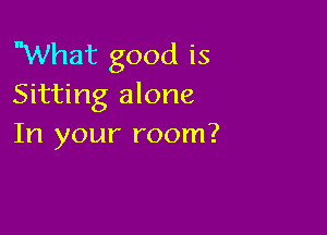 What good is
Sitting alone

In your room?