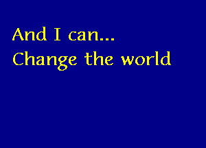 And I can...
Change the world