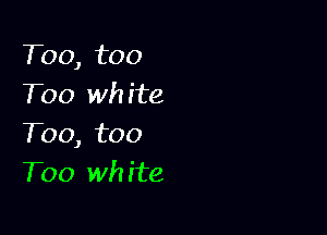 T00, too
Too wh ite

T00, too
Too wh ite