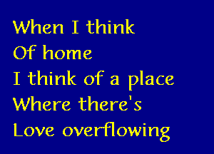 When I think
Of home

I think of a place
Where there's
Love overflowing