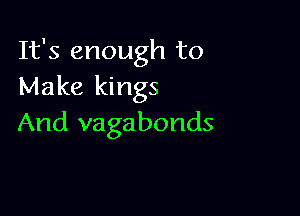 It's enough to
Make kings

And vagabonds