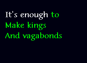 It's enough to
Make kings

And vagabonds
