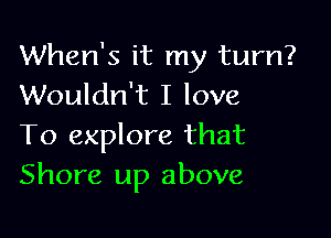 When's it my turn?
Wouldn't I love

To explore that
Shore up above