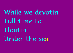 While we devotin'
Full time to

Floatin'
Under the sea