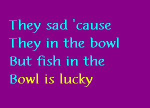 They sad 'cause
They in the bowl

But fish in the
Bowl is lucky