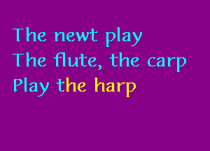 The newt play
The flute, the carp

Play the harp