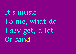 It's music
To me, what do

They get, a lot
Of sand