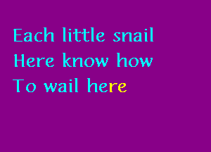 Each little snail
Here know how

To wail here