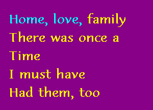Home, love, family

There was once a
Time

I must have

Had them, too