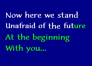 Now here we stand
Unafraid of the future

At the beginning
With you...