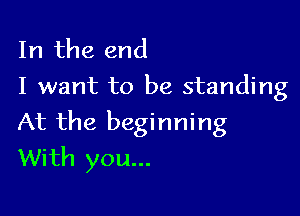 In the end
I want to be standing

At the beginning
With you...