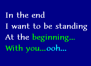 In the end
I want to be standing

At the beginning...
With you...ooh...