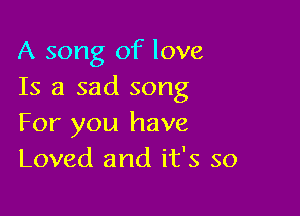 A song of love
Is a sad song

For you have
Loved and it's so