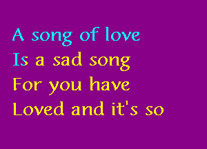 A song of love
Is a sad song

For you have
Loved and it's so