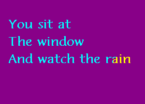 You sit at
The window

And watch the rain