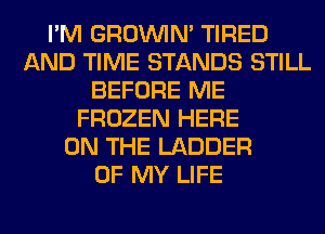 I'M GROWN TIRED
AND TIME STANDS STILL
BEFORE ME
FROZEN HERE
ON THE LADDER
OF MY LIFE