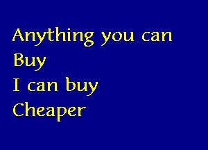 Anything you can
Buy

I can buy
Cheaper