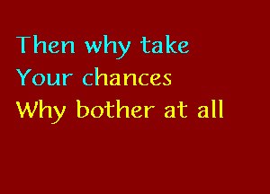 Then why take
Your chances

Why bother at all