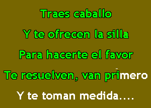 Traes caballo
Y te ofrecen la silla
Para hacerte el favor
Te resuelven, van primero

Y te toman medida....