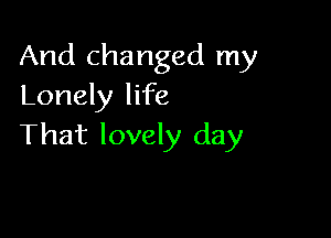 And changed my
Lonely life

That lovely day