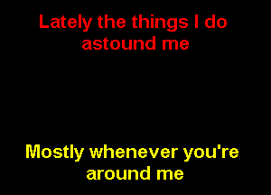 Lately the things I do
astound me

Mostly whenever you're
around me