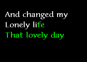 And changed my
Lonely life

That lovely day
