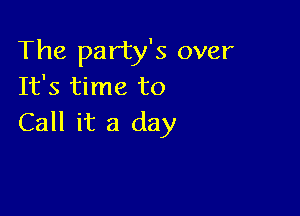 The party's over
It's time to

Call it a day