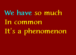 We have so much
In common

It's a phenomenon