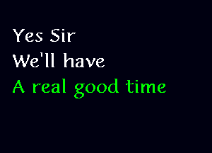 Yes Sir
We'll have

A real good time