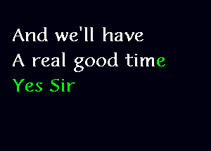 And we'll have
A real good time

Yes Sir