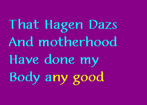 That Hagen DaZS
And motherhood

Have done my
Body any good