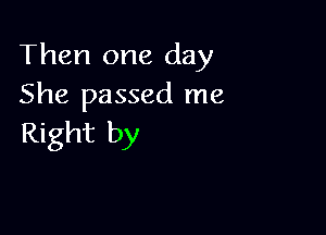 Then one day
She passed me

Right by