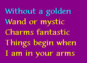 Without a golden
Wand 0r mystic
Charms fantastic
Things begin when
I am in your arms