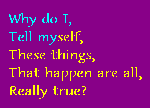 Why do I,
Tell myself,

These things,
That happen are all,
Really true?