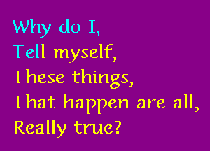 Why do I,
Tell myself,

These things,
That happen are all,
Really true?