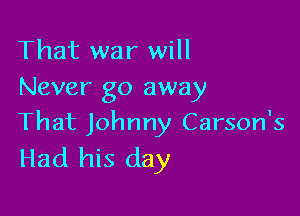 That war will
Never go away

That Johnny Carson's
Had his day