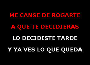 ME CANSE DE ROGARTE
A QUE TE DECIDIERAS
L0 DECIDISTE TARDE

Y YA VES L0 QUE QUEDA