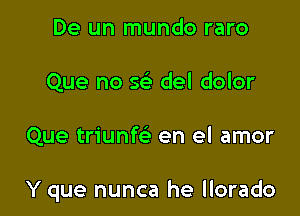 De un mundo raro
Que no w del dolor

Que triunfc en el amor

Y que nunca he llorado