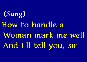 (Sung)
How to handle a

Woman mark me well
And I'll tell you, sir