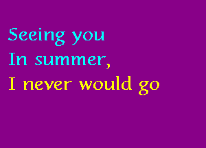 Seeing you
In summer,

I never would go