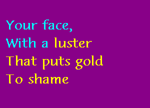 Your face,
With a luster

That puts gold
To shame