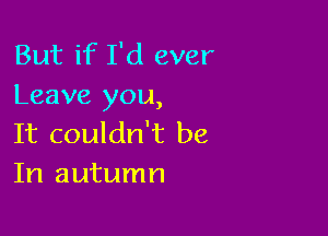 But if I'd ever
Leave you,

It couldn't be
In autumn