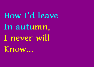 How I'd leave
In autumn,

I never will
Know...