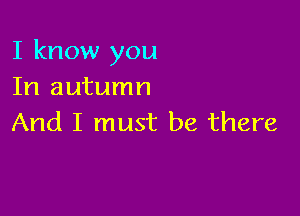 I know you
In autumn

And I must be there