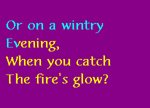 Or on a wintry
Evening,

When you catch
The Fire's glow?